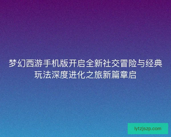 梦幻西游手机版开启全新社交冒险与经典玩法深度进化之旅新篇章启