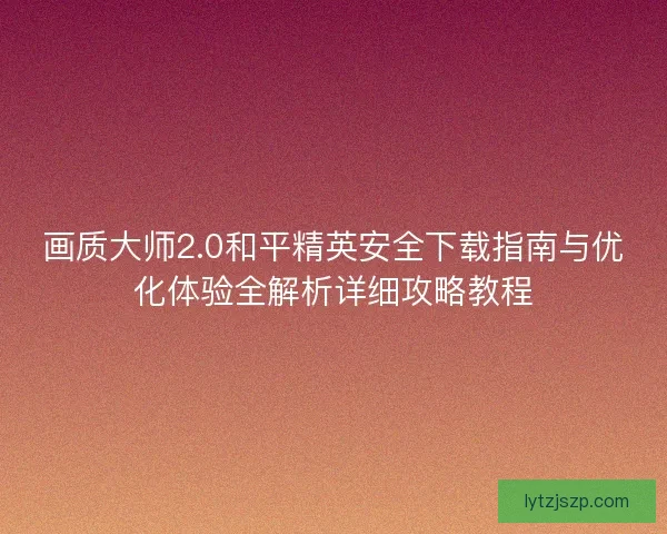 画质大师2.0和平精英安全下载指南与优化体验全解析详细攻略教程