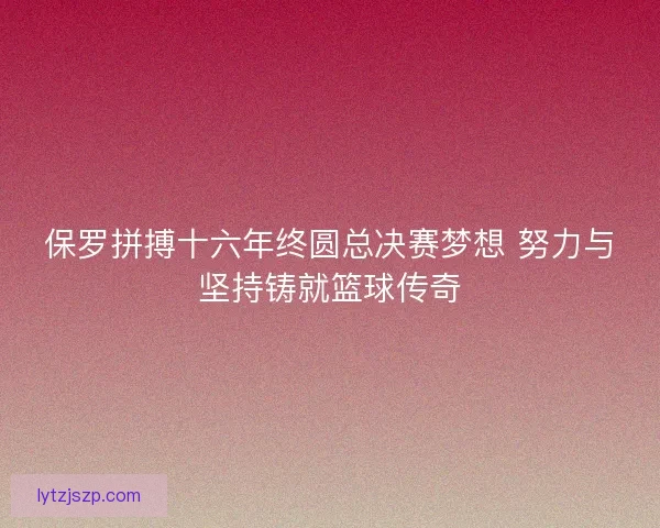 保罗拼搏十六年终圆总决赛梦想 努力与坚持铸就篮球传奇