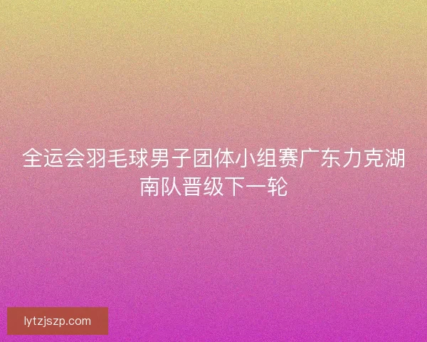 全运会羽毛球男子团体小组赛广东力克湖南队晋级下一轮